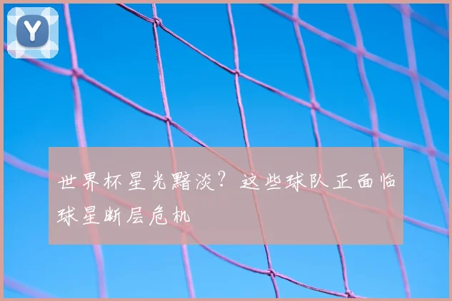 世界杯星光黯淡?这些球队正面临球星断层危机