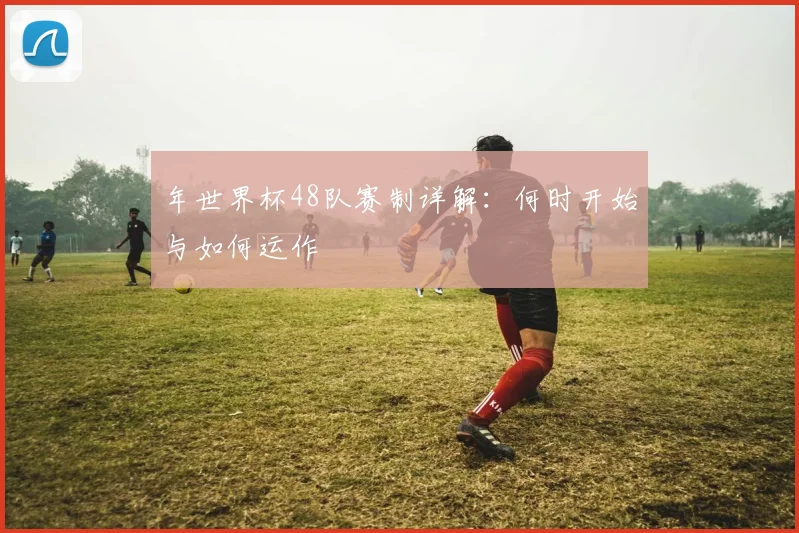 年世界杯48队赛制详解：何时开始与如何运作