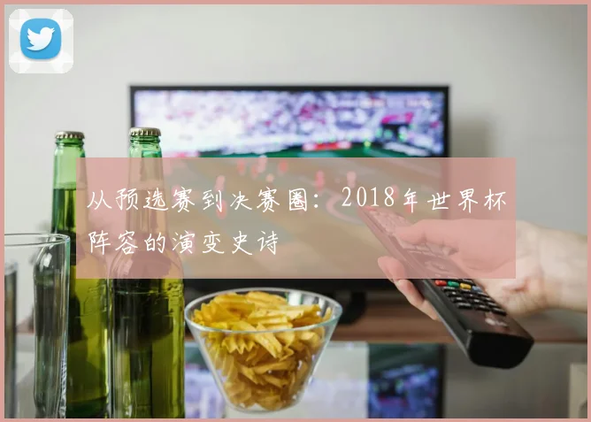 从预选赛到决赛圈:2018年世界杯阵容的演变史诗