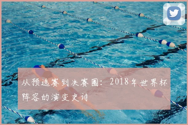 从预选赛到决赛圈:2018年世界杯阵容的演变史诗