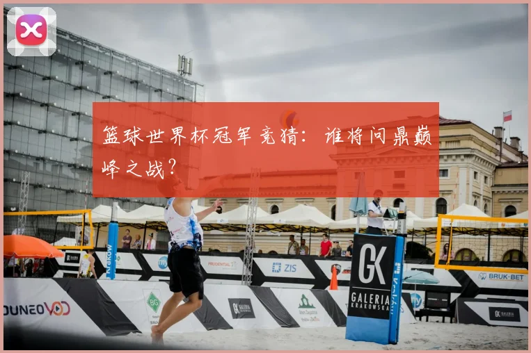 篮球世界杯冠军竞猜:谁将问鼎巅峰之战?