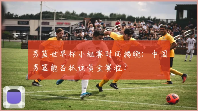 男篮世界杯小组赛时间揭晓：中国男篮能否抓住黄金赛程？