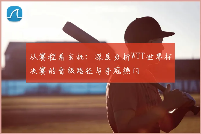 从赛程看玄机：深度分析WTT世界杯决赛的晋级路径与夺冠热门