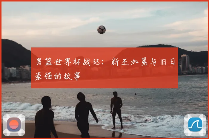 男篮世界杯战记：新王加冕与旧日豪强的故事