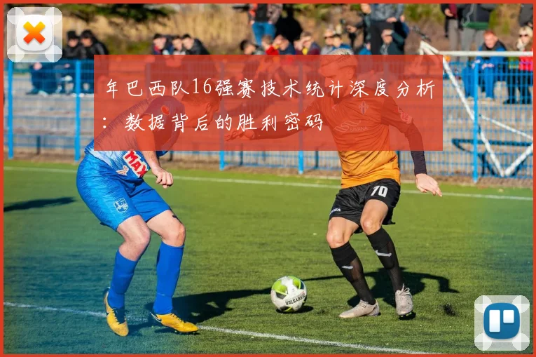 年巴西队16强赛技术统计深度分析:数据背后的胜利密码