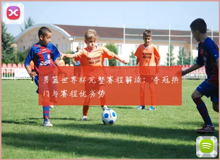 男篮世界杯完整赛程解读：夺冠热门与赛程优劣势