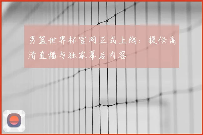 男篮世界杯官网正式上线，提供高清直播与独家幕后内容