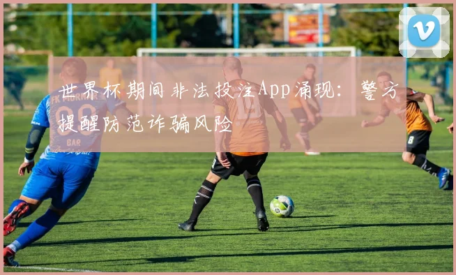 世界杯期间非法投注App涌现：警方提醒防范诈骗风险