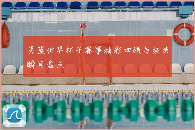 男篮世界杯子赛事精彩回顾与经典瞬间盘点