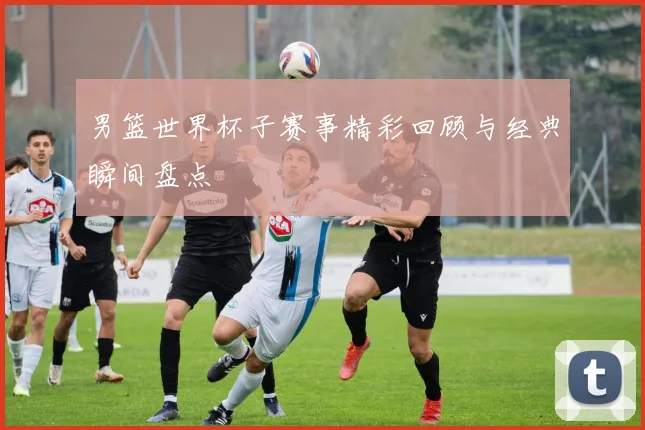 男篮世界杯子赛事精彩回顾与经典瞬间盘点