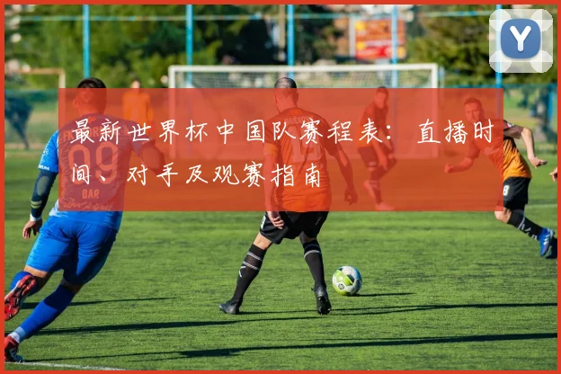 最新世界杯中国队赛程表:直播时间、对手及观赛指南