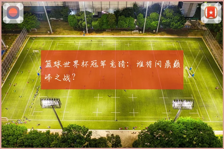 篮球世界杯冠军竞猜：谁将问鼎巅峰之战？