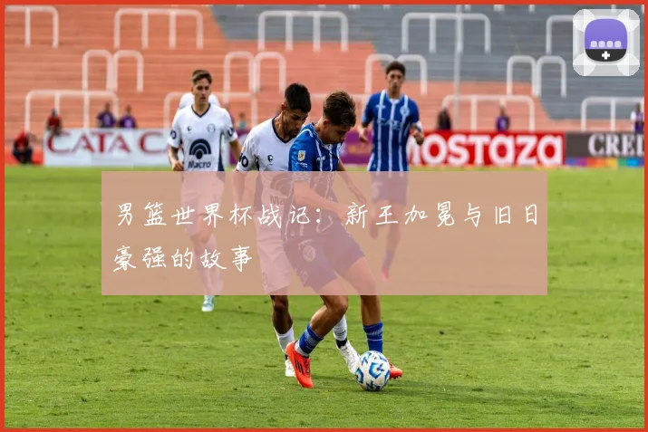 男篮世界杯战记：新王加冕与旧日豪强的故事